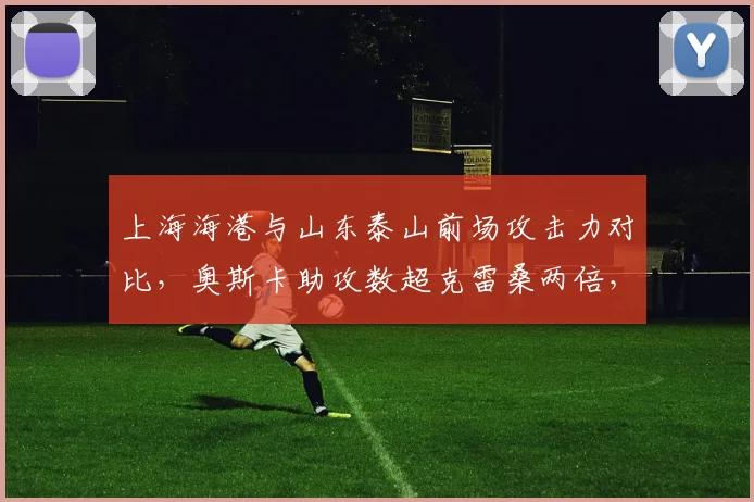 上海海港与山东泰山前场攻击力对比,奥斯卡助攻数超克雷桑两倍,射门转化率却低5%