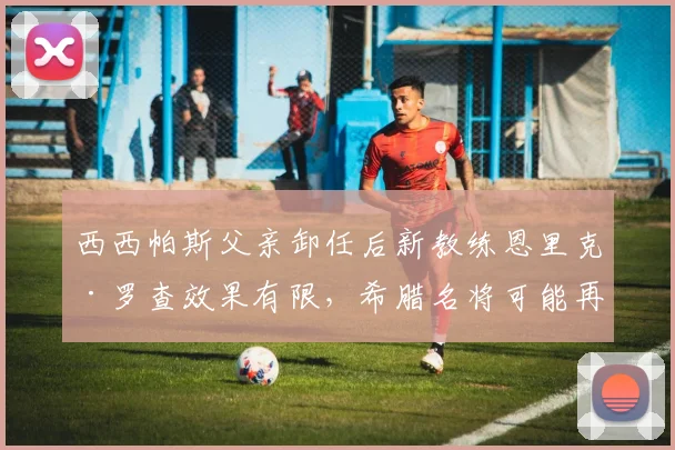 西西帕斯父亲卸任后新教练恩里克·罗查效果有限，希腊名将可能再换人