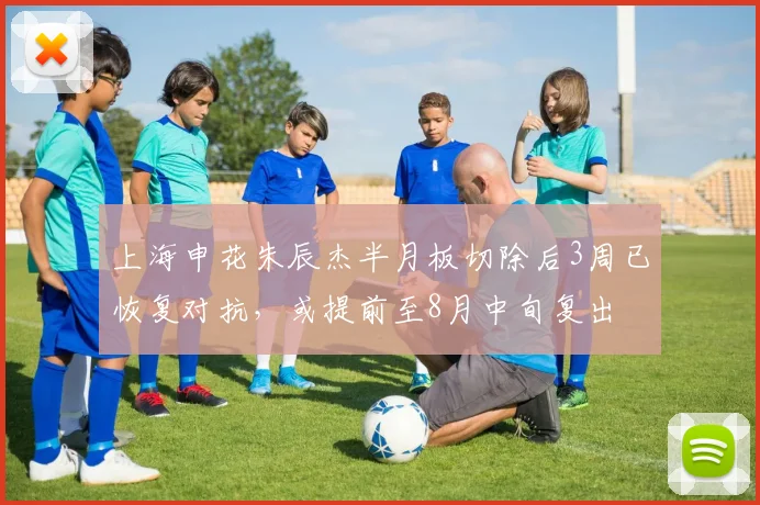 上海申花朱辰杰半月板切除后3周已恢复对抗,或提前至8月中旬复出