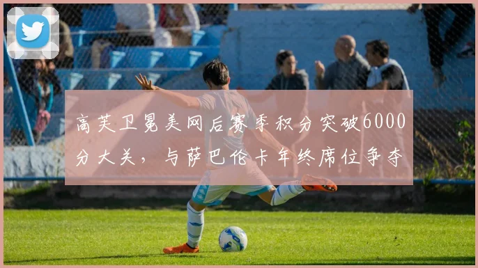 高芙卫冕美网后赛季积分突破6000分大关,与萨巴伦卡年终席位争夺白热化