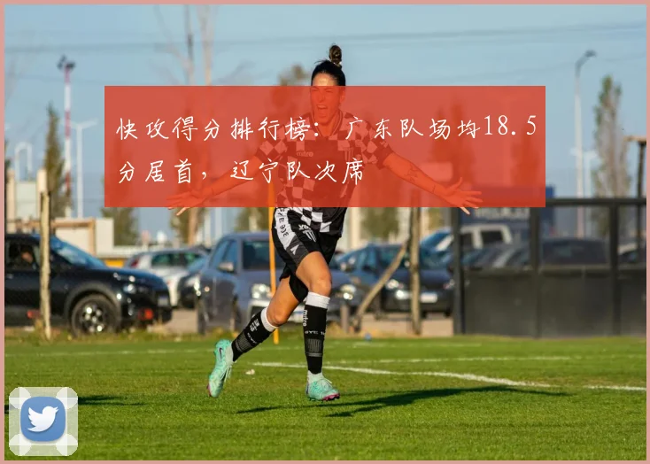 快攻得分排行榜:广东队场均18.5分居首,辽宁队次席