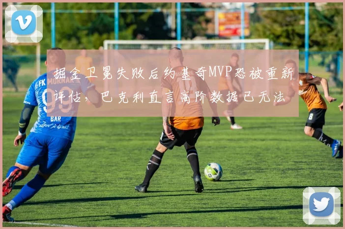 掘金卫冕失败后约基奇MVP恐被重新评估,巴克利直言高阶数据已无法掩盖防守短板
