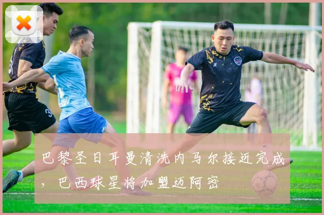 巴黎圣日耳曼清洗内马尔接近完成，巴西球星将加盟迈阿密