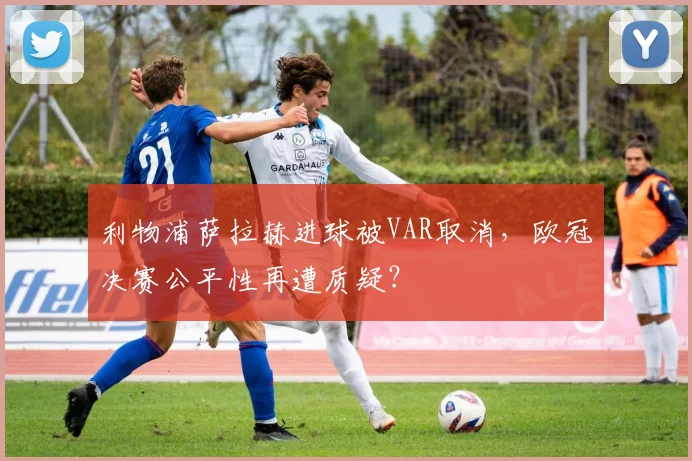 利物浦萨拉赫进球被VAR取消,欧冠决赛公平性再遭质疑?