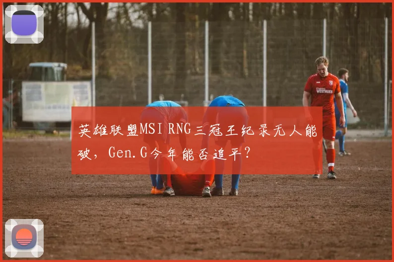 英雄联盟MSI RNG三冠王纪录无人能破,Gen.G今年能否追平?