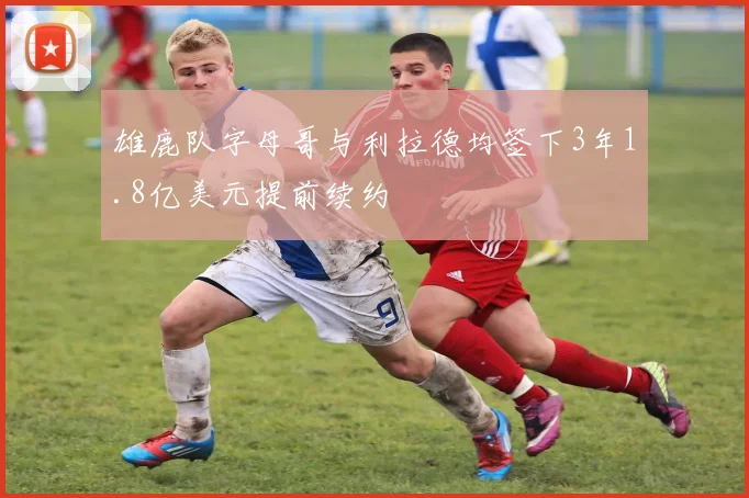 雄鹿队字母哥与利拉德均签下3年1.8亿美元提前续约