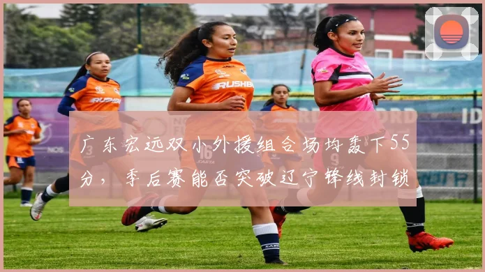 广东宏远双小外援组合场均轰下55分，季后赛能否突破辽宁锋线封锁？